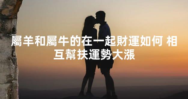 屬羊和屬牛的在一起財運如何 相互幫扶運勢大漲